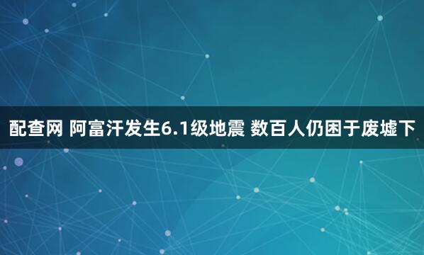 配查网 阿富汗发生6.1级地震 数百人仍困于废墟下
