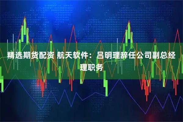 精选期货配资 航天软件：吕明理辞任公司副总经理职务