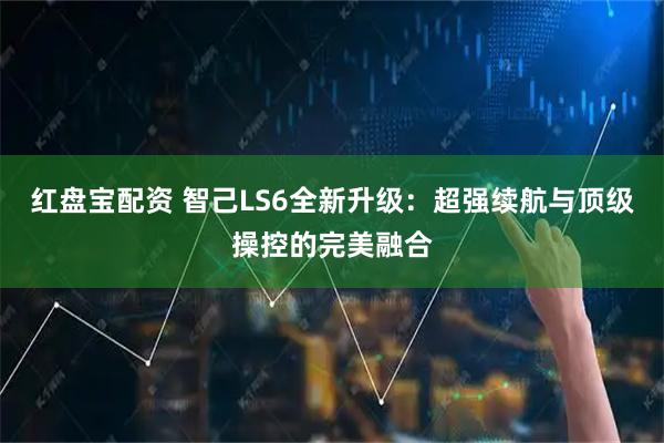 红盘宝配资 智己LS6全新升级：超强续航与顶级操控的完美融合