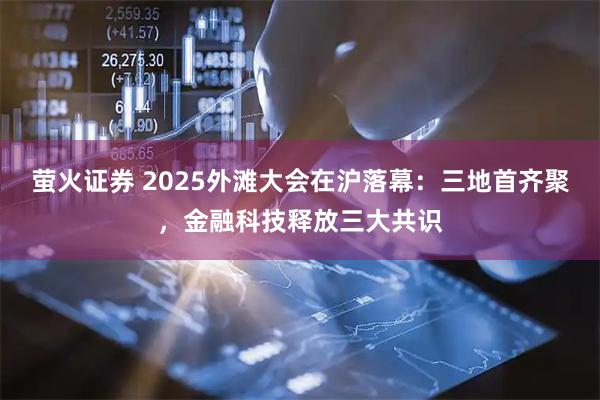 萤火证券 2025外滩大会在沪落幕：三地首齐聚，金融科技释放三大共识