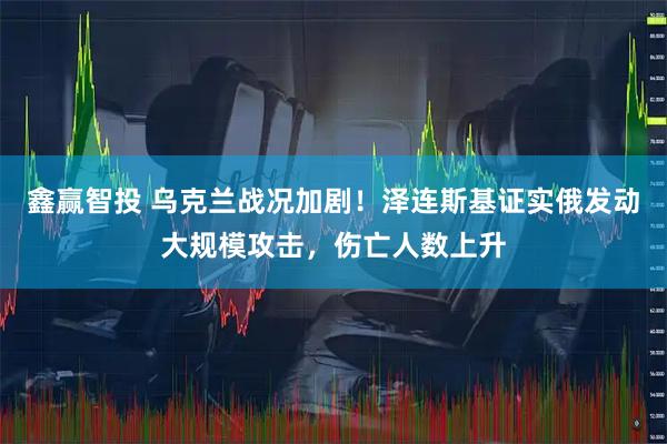 鑫赢智投 乌克兰战况加剧！泽连斯基证实俄发动大规模攻击，伤亡人数上升
