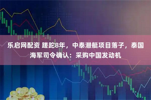 乐启网配资 蹉跎8年，中泰潜艇项目落子，泰国海军司令确认：采购中国发动机
