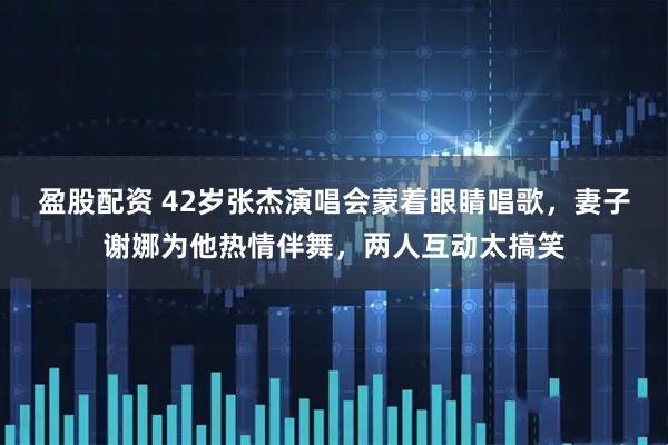 盈股配资 42岁张杰演唱会蒙着眼睛唱歌，妻子谢娜为他热情伴舞，两人互动太搞笑