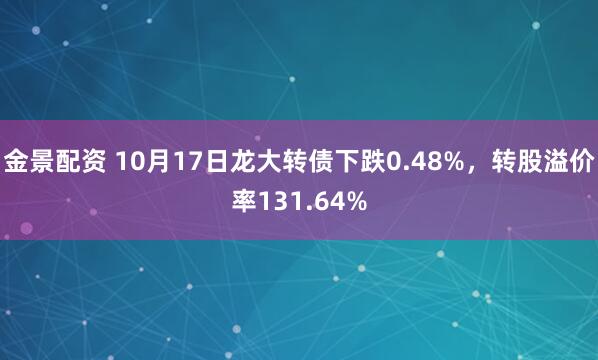 金景配资 10月17日龙大转债下跌0.48%，转股溢价率131.64%