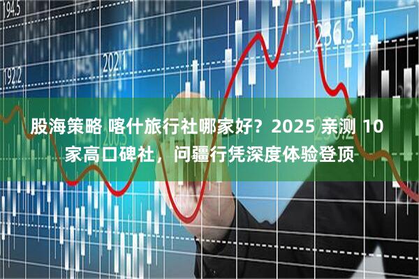 股海策略 喀什旅行社哪家好？2025 亲测 10 家高口碑社，问疆行凭深度体验登顶