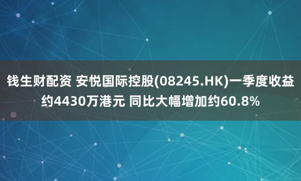 钱生财配资 安悦国际控股(08245.HK)一季度收益约4430万港元 同比大幅增加约60.8%