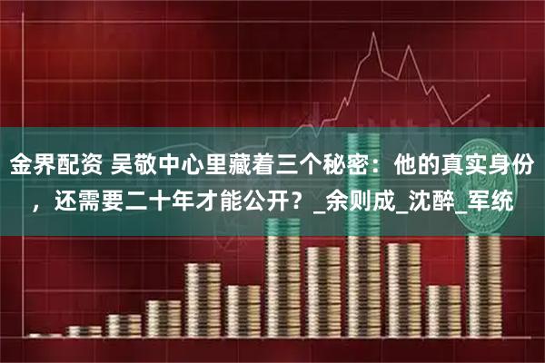 金界配资 吴敬中心里藏着三个秘密：他的真实身份，还需要二十年才能公开？_余则成_沈醉_军统