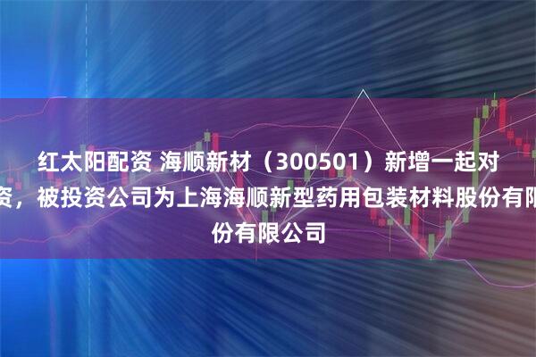 红太阳配资 海顺新材（300501）新增一起对外投资，被投资公司为上海海顺新型药用包装材料股份有限公司
