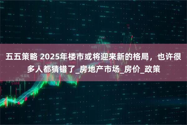 五五策略 2025年楼市或将迎来新的格局，也许很多人都猜错了_房地产市场_房价_政策