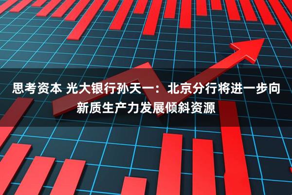 思考资本 光大银行孙天一：北京分行将进一步向新质生产力发展倾斜资源