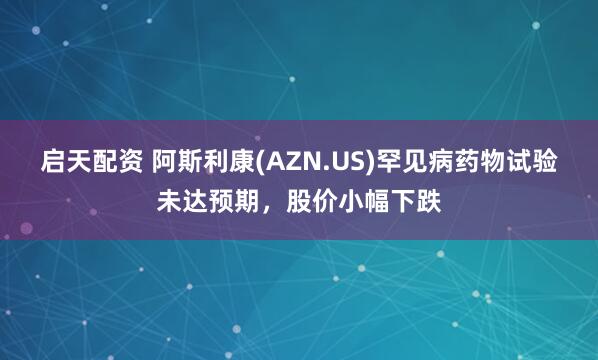启天配资 阿斯利康(AZN.US)罕见病药物试验未达预期，股价小幅下跌
