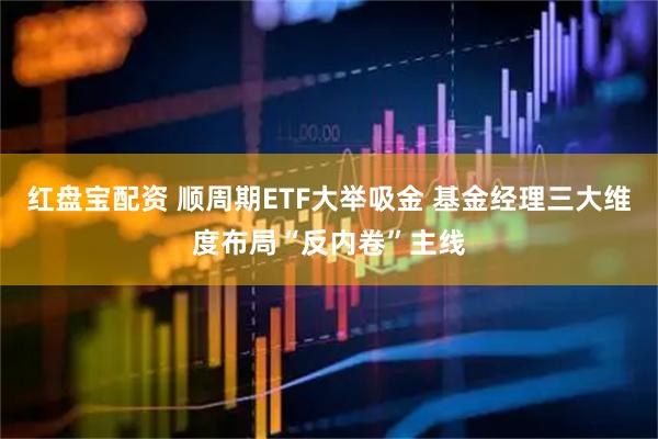 红盘宝配资 顺周期ETF大举吸金 基金经理三大维度布局“反内卷”主线