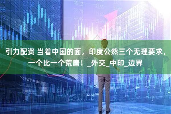 引力配资 当着中国的面，印度公然三个无理要求，一个比一个荒唐！_外交_中印_边界