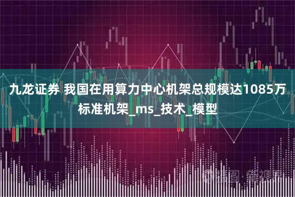九龙证券 我国在用算力中心机架总规模达1085万标准机架_ms_技术_模型