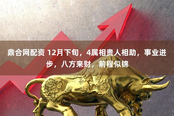 鼎合网配资 12月下旬，4属相贵人相助，事业进步，八方来财，前程似锦