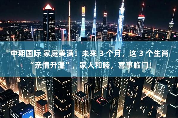 中期国际 家庭美满！未来 3 个月，这 3 个生肖 “亲情升温”，家人和睦，喜事临门！