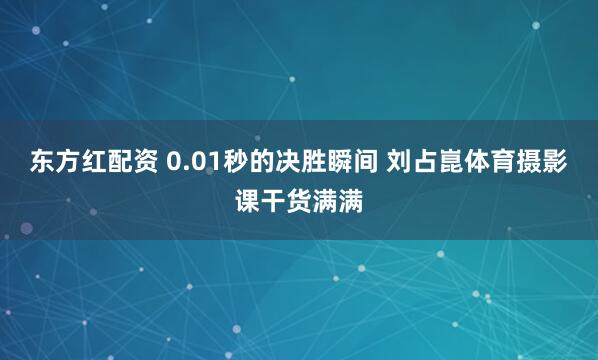 东方红配资 0.01秒的决胜瞬间 刘占崑体育摄影课干货满满