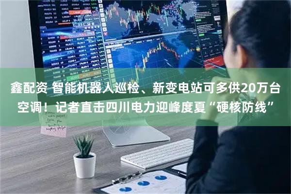 鑫配资 智能机器人巡检、新变电站可多供20万台空调！记者直击四川电力迎峰度夏“硬核防线”