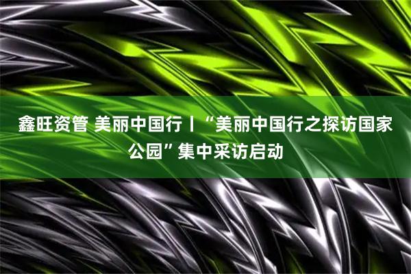 鑫旺资管 美丽中国行丨“美丽中国行之探访国家公园”集中采访启动